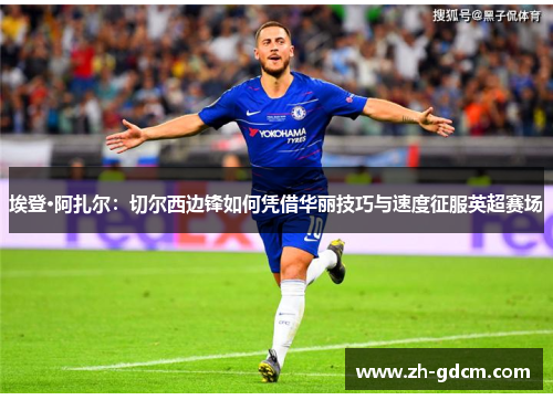 埃登·阿扎尔：切尔西边锋如何凭借华丽技巧与速度征服英超赛场