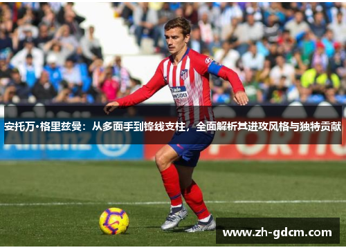 安托万·格里兹曼：从多面手到锋线支柱，全面解析其进攻风格与独特贡献