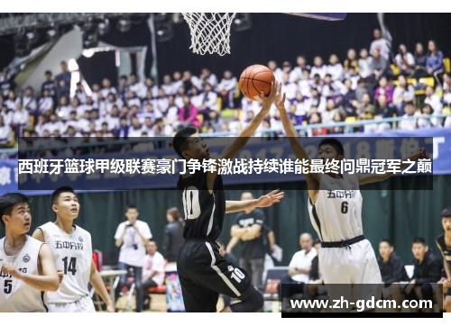 西班牙篮球甲级联赛豪门争锋激战持续谁能最终问鼎冠军之巅